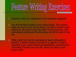 1. Describe vividly your seatmate in a two-sentence paragraph.
2. You are the feature editor of your school paper. This morning
while you were on your way to school, you saw a Grade 4 pupil
helping an old woman cross the street. Fourth year boys, who
were playing nearby saw the old woman but did not care to help
her.
3. Write a short (at most five paragraphs) feature article about
abortion. It doesn’t matter if you are for or against it. What is
important is you remain factual yet entertaining, convincing and
informative. Provide your own title. Show your work to your
group mates.
 