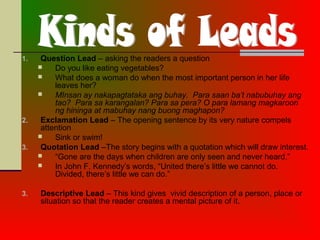 1. Question Lead – asking the readers a question
 Do you like eating vegetables?
 What does a woman do when the most important person in her life
leaves her?
 MInsan ay nakapagtataka ang buhay. Para saan ba’t nabubuhay ang
tao? Para sa karangalan? Para sa pera? O para lamang magkaroon
ng hininga at mabuhay nang buong maghapon?
2. Exclamation Lead – The opening sentence by its very nature compels
attention
 Sink or swim!
3. Quotation Lead –The story begins with a quotation which will draw interest.
 “Gone are the days when children are only seen and never heard.”
 In John F. Kennedy’s words, “United there’s little we cannot do.
Divided, there’s little we can do.”
3. Descriptive Lead – This kind gives vivid description of a person, place or
situation so that the reader creates a mental picture of it.
 