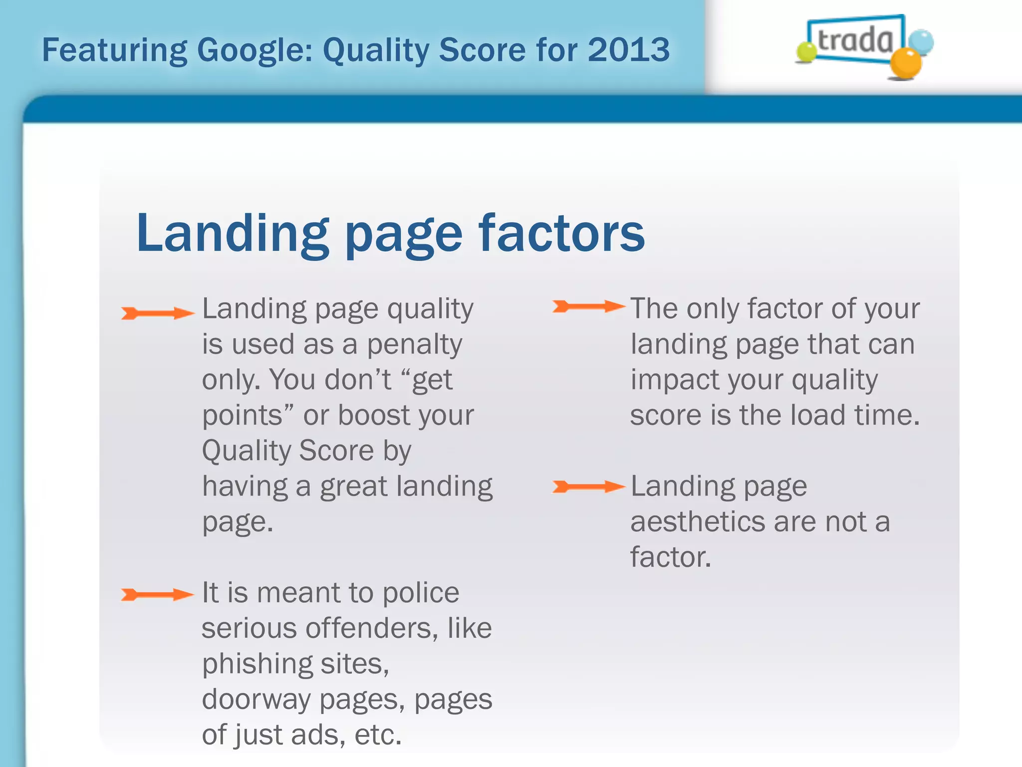 Featuring Google: Quality Score for 2013




     Landing page factors
          Landing page quality       The only factor of your
          is used as a penalty       landing page that can
          only. You don’t “get       impact your quality
          points” or boost your      score is the load time.
          Quality Score by
          having a great landing     Landing page
          page.                      aesthetics are not a
                                     factor.
          It is meant to police
          serious offenders, like
          phishing sites,
          doorway pages, pages
          of just ads, etc.
 