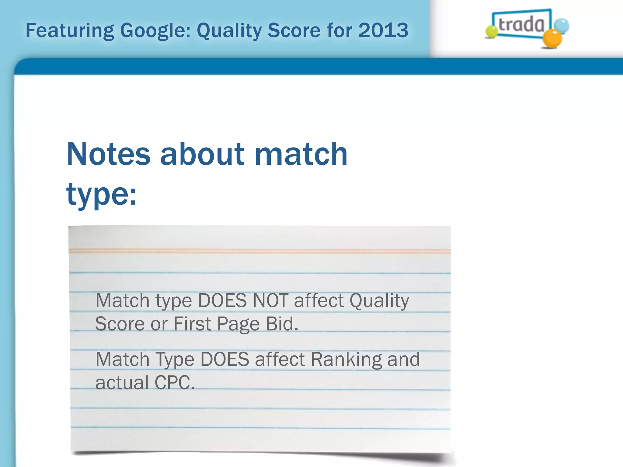 Featuring Google: Quality Score for 2013




    Notes about match
    type:

       Match type DOES NOT affect Quality
       Score or First Page Bid.
       Match Type DOES affect Ranking and
       actual CPC.
 