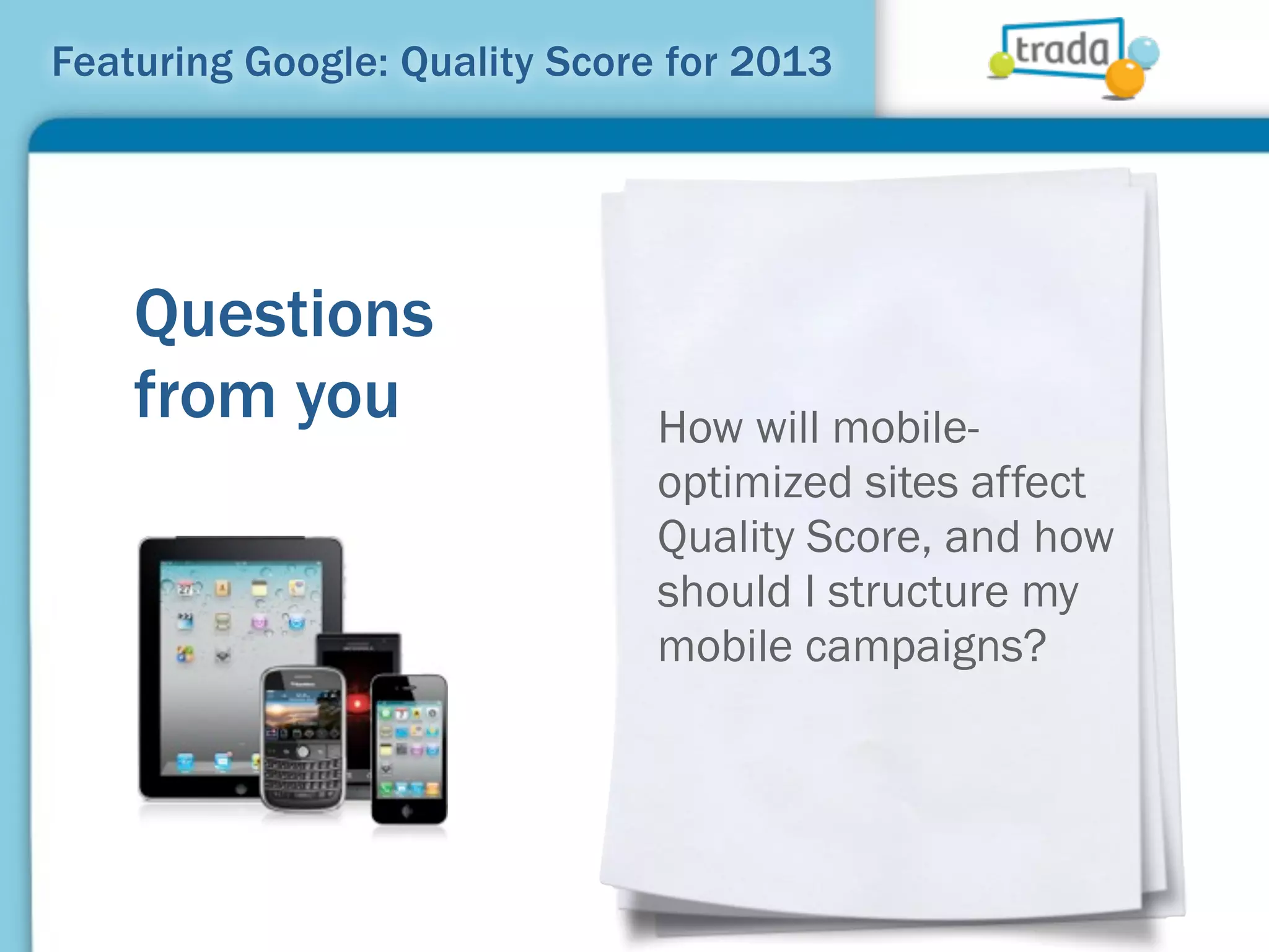 Featuring Google: Quality Score for 2013




    Questions
    from you                   How will mobile-
                               optimized sites affect
                               Quality Score, and how
                               should I structure my
                               mobile campaigns?
 