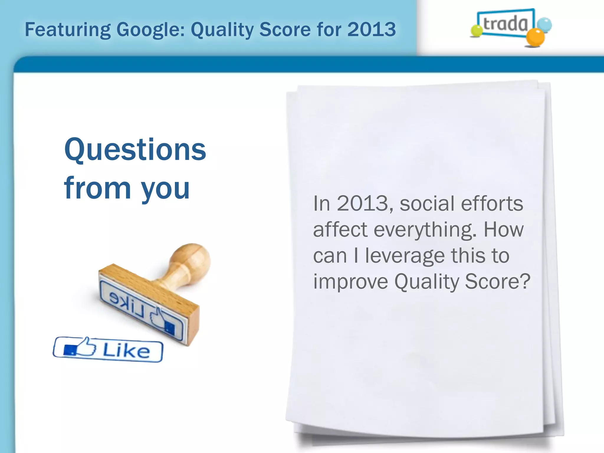 Featuring Google: Quality Score for 2013




    Questions
    from you                   In 2013, social efforts
                               affect everything. How
                               can I leverage this to
                               improve Quality Score?
 