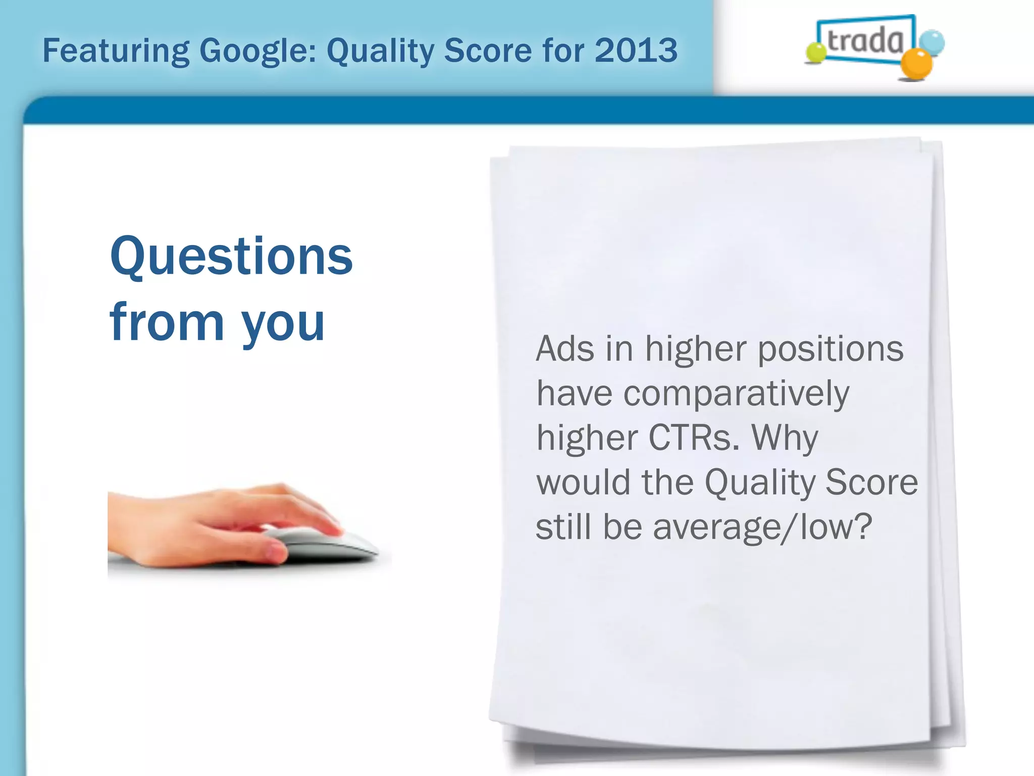 Featuring Google: Quality Score for 2013




    Questions
    from you                   Ads in higher positions
                               have comparatively
                               higher CTRs. Why
                               would the Quality Score
                               still be average/low?
 