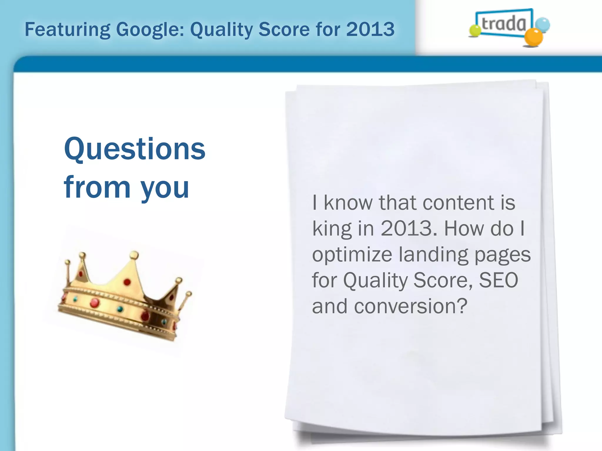 Featuring Google: Quality Score for 2013




    Questions
    from you                   I know that content is
                               king in 2013. How do I
                               optimize landing pages
                               for Quality Score, SEO
                               and conversion?
 