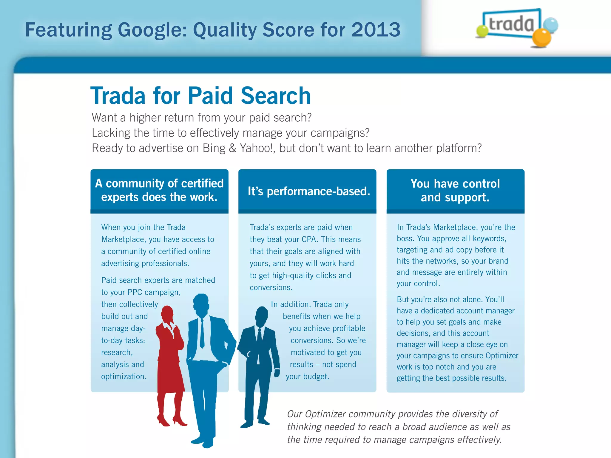 Featuring Google: Quality Score for 2013


      Trada for Paid Search
       Want a higher return from your paid search?
       Lacking the time to effectively manage your campaigns?
       Ready to advertise on Bing & Yahoo!, but don’t want to learn another platform?

       A community of certiﬁed                                                   You have control
        experts does the work.            It’s performance-based.
                                                                                   and support.

        When you join the Trada           Trada’s experts are paid when       In Trada’s Marketplace, you’re the
        Marketplace, you have access to   they beat your CPA. This means      boss. You approve all keywords,
        a community of certiﬁed online    that their goals are aligned with   targeting and ad copy before it
        advertising professionals.        yours, and they will work hard      hits the networks, so your brand
                                          to get high-quality clicks and      and message are entirely within
        Paid search experts are matched                                       your control.
                                          conversions.
        to your PPC campaign,
                                                                              But you’re also not alone. You’ll
        then collectively                       In addition, Trada only
                                                                              have a dedicated account manager
        build out and                               beneﬁts when we help
                                                                              to help you set goals and make
        manage day-                                   you achieve proﬁtable
                                                                              decisions, and this account
        to-day tasks:                                 conversions. So we’re
                                                                              manager will keep a close eye on
        research,                                     motivated to get you    your campaigns to ensure Optimizer
        analysis and                                  results – not spend     work is top notch and you are
        optimization.                                your budget.             getting the best possible results.



                                                    Our Optimizer community provides the diversity of
                                                    thinking needed to reach a broad audience as well as
                                                    the time required to manage campaigns effectively.
 