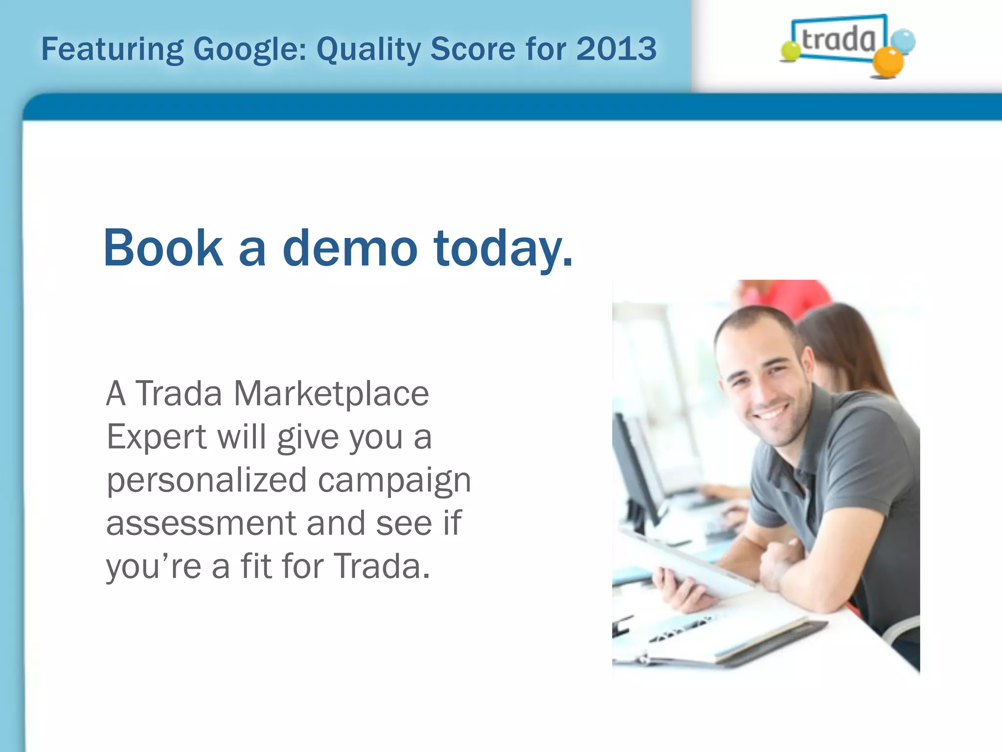Featuring Google: Quality Score for 2013




   Book a demo today.

    A Trada Marketplace
    Expert will give you a
    personalized campaign
    assessment and see if
    you’re a fit for Trada.
 