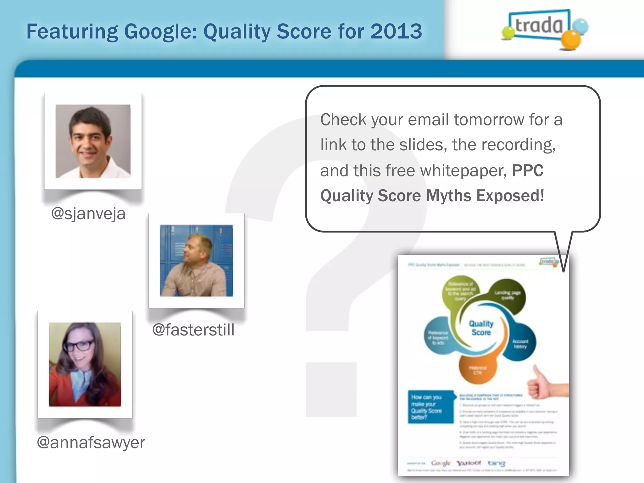 ?
Featuring Google: Quality Score for 2013


                               Check your email tomorrow for a
                               link to the slides, the recording,
                               and this free whitepaper, PPC
                               Quality Score Myths Exposed!
  @sjanveja




                @fasterstill




 @annafsawyer
 