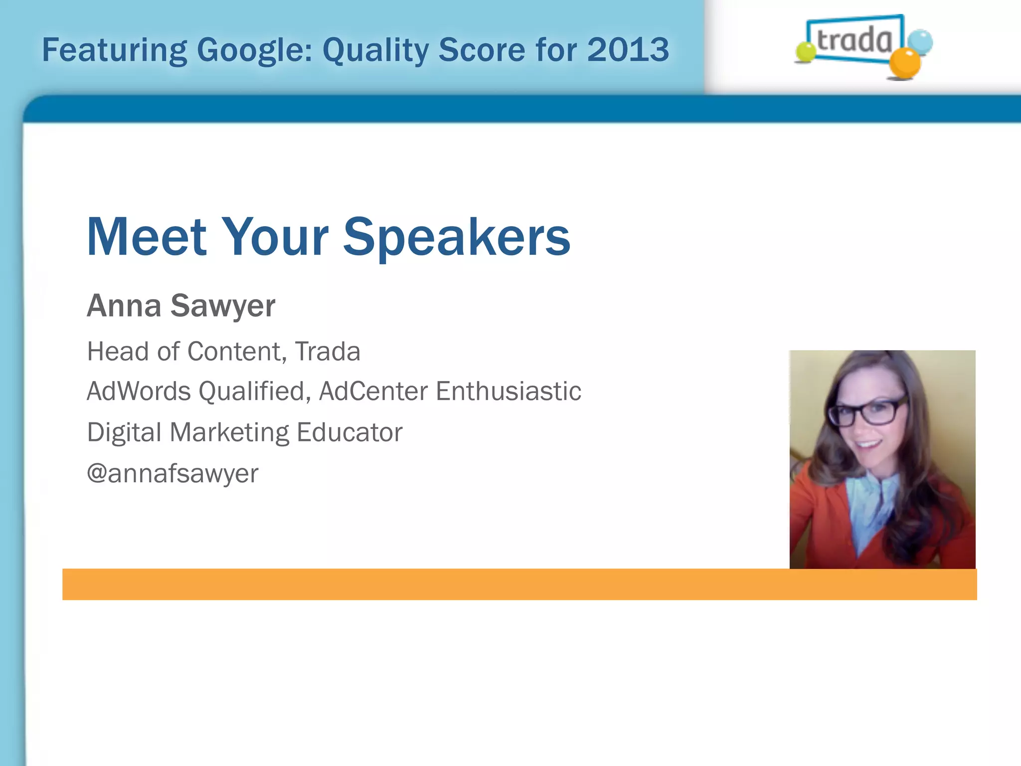Featuring Google: Quality Score for 2013




  Meet Your Speakers
  Anna Sawyer
  Head of Content, Trada
  AdWords Qualified, AdCenter Enthusiastic
  Digital Marketing Educator
  @annafsawyer
 