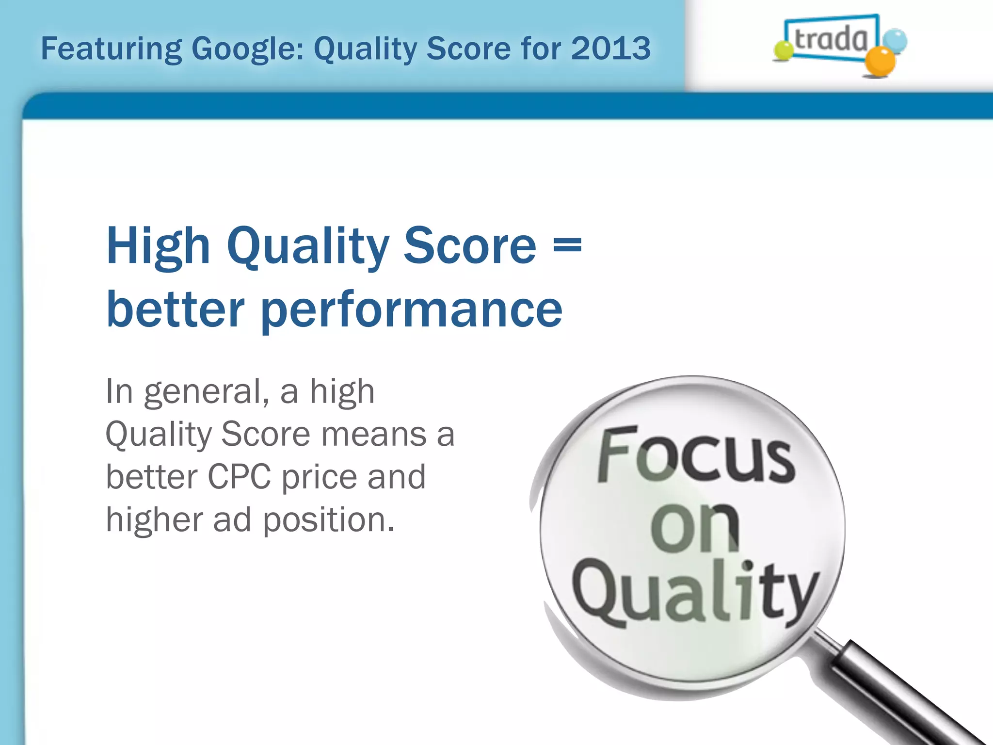 Featuring Google: Quality Score for 2013




    High Quality Score =
    better performance
    In general, a high
    Quality Score means a
    better CPC price and
    higher ad position.
 