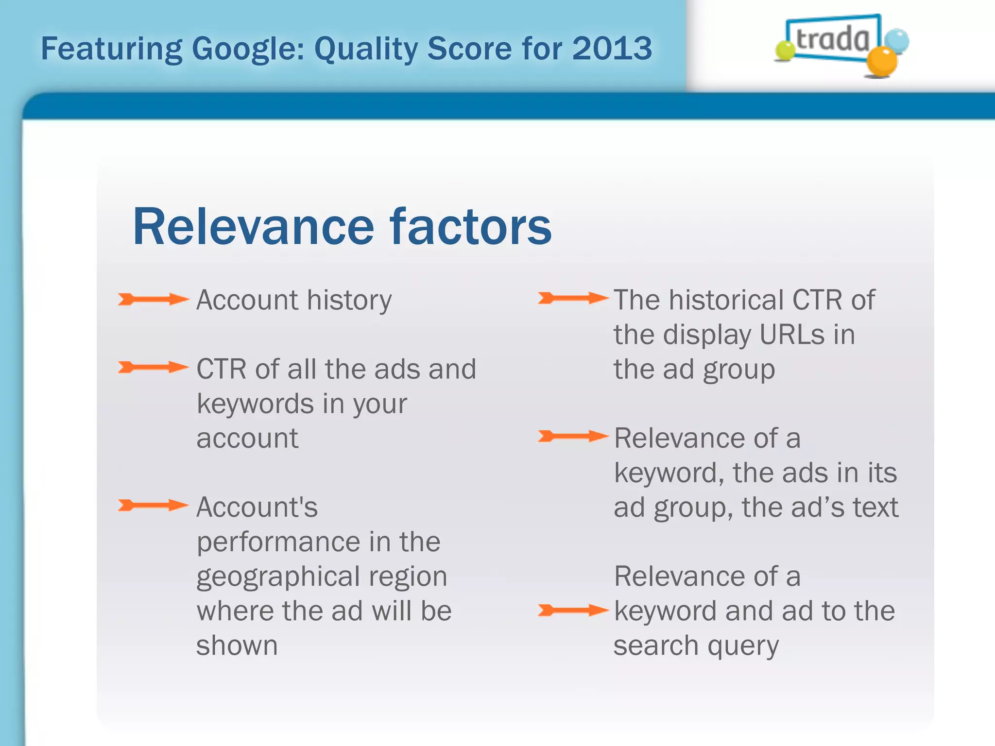 Featuring Google: Quality Score for 2013




     Relevance factors
          Account history            The historical CTR of
                                     the display URLs in
          CTR of all the ads and     the ad group
          keywords in your
          account                    Relevance of a
                                     keyword, the ads in its
          Account's                  ad group, the ad’s text
          performance in the
          geographical region        Relevance of a
          where the ad will be       keyword and ad to the
          shown                      search query
 