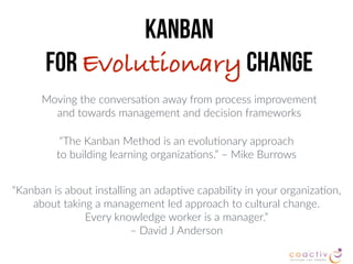 Moving the conversa2on away from process improvement  
and towards management and decision frameworks
“The Kanban Method is an evolu2onary approach  
to building learning organiza2ons.” – Mike Burrows
Kanban  
for Evolutionary Change
“Kanban is about installing an adap2ve capability in your organiza2on,
about taking a management led approach to cultural change.
Every knowledge worker is a manager.”  
– David J Anderson
 