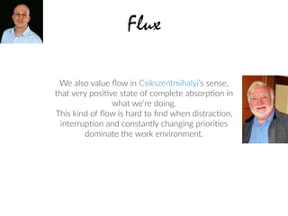 We also value ﬂow in Csikszentmihalyi’s sense,  
that very posi2ve state of complete absorp2on in
what we’re doing.
This kind of ﬂow is hard to ﬁnd when distrac2on,
interrup2on and constantly changing priori2es
dominate the work environment.
Flux
 