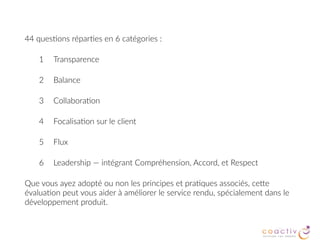 44 ques2ons répar2es en 6 catégories :
1 Transparence
2 Balance
3 Collabora2on
4 Focalisa2on sur le client
5 Flux
6 Leadership — intégrant Compréhension, Accord, et Respect
Que vous ayez adopté ou non les principes et pra2ques associés, ceBe
évalua2on peut vous aider à améliorer le service rendu, spécialement dans le
développement produit.
 