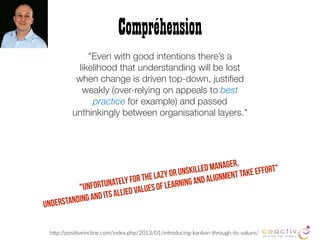 "Even with good intentions there’s a
likelihood that understanding will be lost
when change is driven top-down, justiﬁed
weakly (over-relying on appeals to best
practice for example) and passed
unthinkingly between organisational layers."
Compréhension
hBp://posi2veincline.com/index.php/2013/01/introducing-kanban-through-its-values/
"Unfortunately for the lazy or unskilled manager,
understanding and its allied values of learning and alignment take effort"
 
