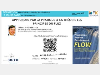 FORMATION APPLIQUER LES PRINCIPES DU FLUX 
2 JOURS PARIS 5 & 6 NOVEMBRE 2015
DONALD REINERTSEN
THE PRINCIPLES OF PRODUCT DEVELOPMENT FLOW:
SECOND GENERATION LEAN PRODUCT DEVELOPMENT
contact:
arnaud.gonzales@gmail.com
http://bit.do/applyingFlowPrinciples
TARIF:
ENTREPRISE 1900€HT INDIVIDUEL 1500€HT
FKUG -26% 2 PLACES À1400€HT
APPRENDRE PAR LA PRATIQUE & LA THÉORIE LES
PRINCIPES DU FLUX
Sponsor
Orga.
EN ANGLAIS
 