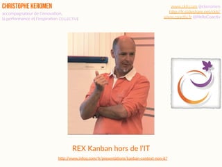 Christophe Keromen
accompagnateur de l’innova2on,  
la performance et l’inspira2on COLLECTIVE
www.ck2.com @ckeromen
hBp://fr.slideshare.net/ck2/
www.coac2v.fr @HelloCoac2v
REX Kanban hors de l’IT
h3p://www.infoq.com/fr/presenta?ons/kanban-context-non-it?
 