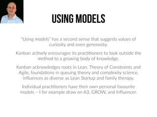 “Using models” has a second sense that suggests values of
curiosity and even generosity.
Kanban ac2vely encourages its prac22oners to look outside the
method to a growing body of knowledge.
Kanban acknowledges roots in Lean, Theory of Constraints and
Agile, founda2ons in queuing theory and complexity science,
inﬂuences as diverse as Lean Startup and family therapy.
Individual prac22oners have their own personal favourite
models – I for example draw on A3, GROW, and Inﬂuencer.
using models
 