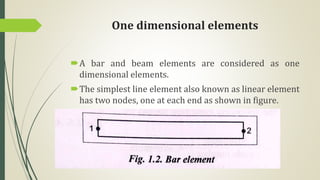 One dimensional elements
A bar and beam elements are considered as one
dimensional elements.
The simplest line element also known as linear element
has two nodes, one at each end as shown in figure.
 