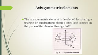 Axis symmetric elements
The axis symmetric element is developed by rotating a
triangle or quadrilateral about a fixed axis located in
the plane of the element through 360°.
 