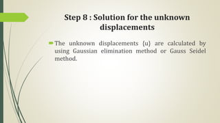 Step 8 : Solution for the unknown
displacements
The unknown displacements {u} are calculated by
using Gaussian elimination method or Gauss Seidel
method.
 
