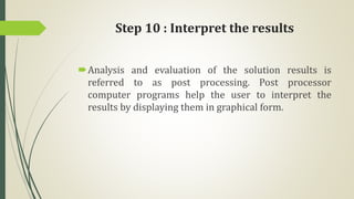 Step 10 : Interpret the results
Analysis and evaluation of the solution results is
referred to as post processing. Post processor
computer programs help the user to interpret the
results by displaying them in graphical form.
 