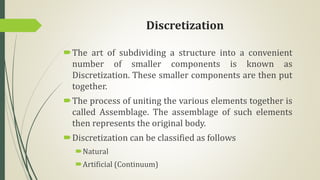 Discretization
The art of subdividing a structure into a convenient
number of smaller components is known as
Discretization. These smaller components are then put
together.
The process of uniting the various elements together is
called Assemblage. The assemblage of such elements
then represents the original body.
Discretization can be classified as follows
Natural
Artificial (Continuum)
 