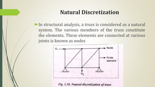 Natural Discretization
In structural analysis, a truss is considered as a natural
system. The various members of the truss constitute
the elements. These elements are connected at various
joints is known as nodes
 