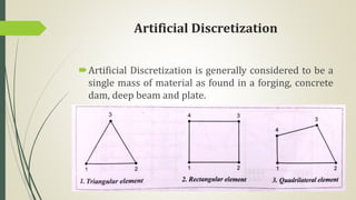 Artificial Discretization
Artificial Discretization is generally considered to be a
single mass of material as found in a forging, concrete
dam, deep beam and plate.
 