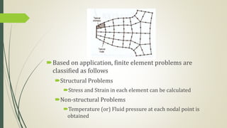 Based on application, finite element problems are
classified as follows
Structural Problems
Stress and Strain in each element can be calculated
Non-structural Problems
Temperature (or) Fluid pressure at each nodal point is
obtained
 