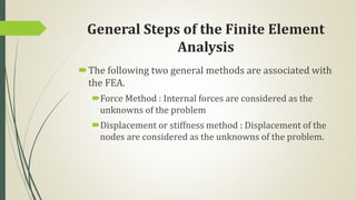 General Steps of the Finite Element
Analysis
The following two general methods are associated with
the FEA.
Force Method : Internal forces are considered as the
unknowns of the problem
Displacement or stiffness method : Displacement of the
nodes are considered as the unknowns of the problem.
 