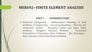 ME8692--FINITE ELEMENT ANALYSIS
UNIT I - INTRODUCTION
 Historical Background – Mathematical Modeling of field
problems in Engineering – Governing Equations – Discrete and
continuous models – Boundary, Initial and Eigen Value
problems– Weighted Residual Methods – Variational
Formulation of Boundary Value Problems – Ritz Technique –
Basic concepts of the Finite Element Method.
 