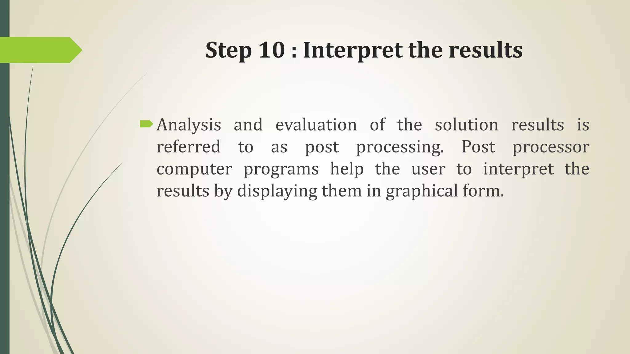 Step 10 : Interpret the results
Analysis and evaluation of the solution results is
referred to as post processing. Post processor
computer programs help the user to interpret the
results by displaying them in graphical form.
 