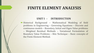 FINITE ELEMENT ANALYSIS
UNIT I - INTRODUCTION
 Historical Background – Mathematical Modeling of field
problems in Engineering – Governing Equations – Discrete and
continuous models – Boundary, Initial and Eigen Value problems
– Weighted Residual Methods – Variational Formulation of
Boundary Value Problems – Ritz Technique – Basic concepts of
the Finite Element Method.
 