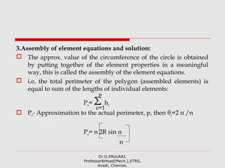 3.Assembly of element equations and solution:
 The approx. value of the circumference of the circle is obtained
by putting together of the element properties in a meaningful
way, this is called the assembly of the element equations.
 i.e, the total perimeter of the polygon (assembled elements) is
equal to sum of the lengths of individual elements:
Pn= Σ he
 Pn- Approximation to the actual perimeter, p, then θe=2 π /n
Pn= n 2R sin π
n
Dr.G.PAULRAJ,
Professor&Head(Mech.),VTRS,
Avadi, Chennai.
n
e=1
 