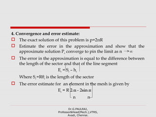4. Convergence and error estimate:
 The exact solution of this problem is p=2πR
 Estimate the error in the approximation and show that the
approximate solution Pn converge to pin the limit as n ∞
 The error in the approximation is equal to the difference between
the length of the sector and that of the line segment
Ee = Se – he
Where Se=Rθe is the length of the sector
 The error estimate for an element in the mesh is given by
Ee = R 2 π - 2sin π
n n
Dr.G.PAULRAJ,
Professor&Head(Mech.),VTRS,
Avadi, Chennai.
 