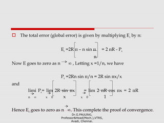  The total error (global error) is given by multiplying Ee by n:
Ee =2R π – n sin π = 2 πR - Pn
n
Now E goes to zero as n ∞ , Letting x =1/n, we have
Pn =2Rn sin π/n = 2R sin πx/x
and
limi Pn= lim 2R sin πx = lim 2 πR cos πx = 2 πR
n ∞ x 0 x x 0 1
Hence En goes to zero as n ∞. This complete the proof of convergence.
Dr.G.PAULRAJ,
Professor&Head(Mech.),VTRS,
Avadi, Chennai.
 