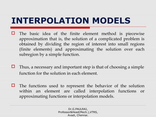 INTERPOLATION MODELS
 The basic idea of the finite element method is piecewise
approximation that is, the solution of a complicated problem is
obtained by dividing the region of interest into small regions
(finite elements) and approximating the solution over each
subregion by a simple function.
 Thus, a necessary and important step is that of choosing a simple
function for the solution in each element.
 The functions used to represent the behavior of the solution
within an element are called interpolation functions or
approximating functions or interpolation models.
Dr.G.PAULRAJ,
Professor&Head(Mech.),VTRS,
Avadi, Chennai.
 