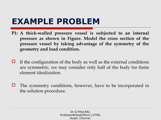EXAMPLE PROBLEM
P1: A thick-walled pressure vessel is subjected to an internal
pressure as shown in Figure. Model the cross section of the
pressure vessel by taking advantage of the symmetry of the
geometry and load condition.
 If the configuration of the body as well as the external conditions
are symmetric, we may consider only half of the body for finite
element idealization.
 The symmetry conditions, however, have to be incorporated in
the solution procedure.
Dr.G.PAULRAJ,
Professor&Head(Mech.),VTRS,
Avadi, Chennai.
 