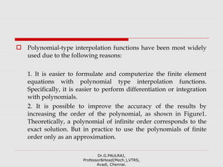  Polynomial-type interpolation functions have been most widely
used due to the following reasons:
1. It is easier to formulate and computerize the finite element
equations with polynomial type interpolation functions.
Specifically, it is easier to perform differentiation or integration
with polynomials.
2. It is possible to improve the accuracy of the results by
increasing the order of the polynomial, as shown in Figure1.
Theoretically, a polynomial of infinite order corresponds to the
exact solution. But in practice to use the polynomials of finite
order only as an approximation.
Dr.G.PAULRAJ,
Professor&Head(Mech.),VTRS,
Avadi, Chennai.
 