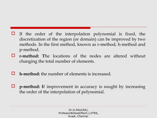  If the order of the interpolation polynomial is fixed, the
discretization of the region (or domain) can be improved by two
methods. In the first method, known as r-method, h-method and
p-method.
 r-method: The locations of the nodes are altered without
changing the total number of elements.
 h-method: the number of elements is increased.
 p-method: If improvement in accuracy is sought by increasing
the order of the interpolation of polynomial.
Dr.G.PAULRAJ,
Professor&Head(Mech.),VTRS,
Avadi, Chennai.
 