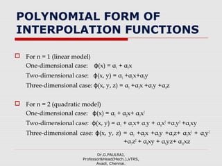 POLYNOMIAL FORM OF
INTERPOLATION FUNCTIONS
 For n = 1 (linear model)
One-dimensional case: ϕ(x) = α1 + α2x
Two-dimensional case: ϕ(x, y) = α1 +α2x+α3y
Three-dimensional case: ϕ(x, y, z) = α1 +α2x +α3y +α4z
 For n = 2 (quadratic model)
One-dimensional case: ϕ(x) = α1 + α2x+ α3x2
Two-dimensional case: ϕ(x, y) = α1 + α2x+ α3y + α4x2
+α5y2
+α6xy
Three-dimensional case: (x, y, z) = αϕ 1 +α2x +α3y +α4z+ α5x2
+ α6y2
+α7z2
+ α8xy + α9yz+ α10xz
Dr.G.PAULRAJ,
Professor&Head(Mech.),VTRS,
Avadi, Chennai.
 