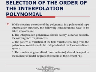 SELECTION OF THE ORDER OF
THE INTERPOLATION
POLYNOMIAL
 While choosing the order of the polynomial in a polynomial-type
interpolation function, the following considerations have to be
taken into account:
1. The interpolation polynomial should satisfy, as far as possible,
the convergence requirements.
2. The pattern of variation of the field variable resulting from the
polynomial model should be independent of the local coordinate
system.
3. The number of generalized coordinates (αi) should be equal to
the number of nodal degrees of freedom of the element (Φi).
Dr.G.PAULRAJ,
Professor&Head(Mech.),VTRS,
Avadi, Chennai.
 