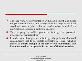  The field variable representation within an element, and hence
the polynomial, should not change with a change in the local
coordinate system (when a linear transformation is made from
one Cartesian coordinate system to another).
 This property is called geometric isotropy or geometric
invariance or spatial isotropy.
 In order to achieve geometric isotropy, the polynomial should
contain terms that do not violate symmetry in Figure , which is
known as Pascal triangle in the case of two dimensions, and
Pascal tetrahedron or pyramid in the case of three dimensions.
Dr.G.PAULRAJ,
Professor&Head(Mech.),VTRS,
Avadi, Chennai.
 