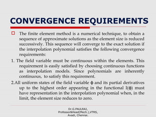 CONVERGENCE REQUIREMENTS
 The finite element method is a numerical technique, to obtain a
sequence of approximate solutions as the element size is reduced
successively. This sequence will converge to the exact solution if
the interpolation polynomial satisfies the following convergence
requirements:
1. The field variable must be continuous within the elements. This
requirement is easily satisfied by choosing continuous functions
as interpolation models. Since polynomials are inherently
continuous, to satisfy this requirement.
2.All uniform states of the field variable and its partial derivativesϕ
up to the highest order appearing in the functional I( ) mustϕ
have representation in the interpolation polynomial when, in the
limit, the element size reduces to zero.
Dr.G.PAULRAJ,
Professor&Head(Mech.),VTRS,
Avadi, Chennai.
 