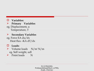  Variables:
 Primary Variables
eg. Displacement, u
Temperature, T
 Secondary Variables
eg. Force EA du/dx
Heat flux –KA dT/dx
 Loads:
 Volume loads N/m3
N/m
eg. Self weight, udl
 Point loads N
Dr.G.PAULRAJ,
Professor&Head(Mech.),VTRS,
Avadi, Chennai.
 
