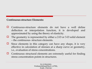 Continuous-structure Elements:
 Continuous-structure elements do not have a well define
deflection or interpolation function, it is developed and
approximated by using the theory of elasticity.
 The geometry is represented by either a 2-D or 3-D solid element
– the continuous- structure elements.
 Since elements in this category can have any shape, it is very
effective in calculation of stresses at a sharp curve or geometry,
i.e., evaluation of stress concentrations.
 Continuous structural elements are extremely useful for finding
stress concentration points in structures.
Dr.G.PAULRAJ,
Professor&Head(Mech.),VTRS,
Avadi, Chennai.
 