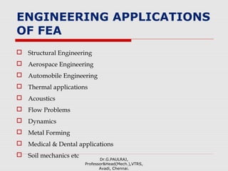 ENGINEERING APPLICATIONS
OF FEA
 Structural Engineering
 Aerospace Engineering
 Automobile Engineering
 Thermal applications
 Acoustics
 Flow Problems
 Dynamics
 Metal Forming
 Medical & Dental applications
 Soil mechanics etc Dr.G.PAULRAJ,
Professor&Head(Mech.),VTRS,
Avadi, Chennai.
 