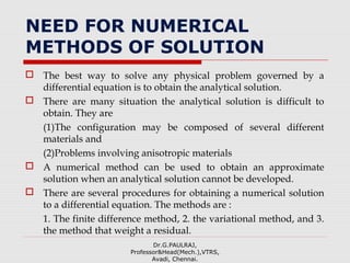 NEED FOR NUMERICAL
METHODS OF SOLUTION
 The best way to solve any physical problem governed by a
differential equation is to obtain the analytical solution.
 There are many situation the analytical solution is difficult to
obtain. They are
(1)The configuration may be composed of several different
materials and
(2)Problems involving anisotropic materials
 A numerical method can be used to obtain an approximate
solution when an analytical solution cannot be developed.
 There are several procedures for obtaining a numerical solution
to a differential equation. The methods are :
1. The finite difference method, 2. the variational method, and 3.
the method that weight a residual.
Dr.G.PAULRAJ,
Professor&Head(Mech.),VTRS,
Avadi, Chennai.
 