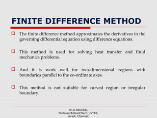 FINITE DIFFERENCE METHOD
 The finite difference method approximates the derivatives in the
governing differential equation using difference equations.
 This method is used for solving heat transfer and fluid
mechanics problems.
 And it is work well for two-dimensional regions with
boundaries parallel to the co-ordinate axes.
 This method is not suitable for curved region or irregular
boundary.
Dr.G.PAULRAJ,
Professor&Head(Mech.),VTRS,
Avadi, Chennai.
 
