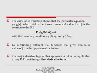  The calculus of variation shows that the particular equation
y= g(x), which yields the lowest numerical value for ∏ is the
solution to the D.E
D.d2
y/dx2
+Q = 0
with the boundary conditions y(0) =y0 and y(H)=yh
 By substituting different trial functions that gives minimum
value of ∏ is the approximate solution.
 The major disadvantage of this approach is , it is not applicable
to any D.E. containing a first derivative term.
Dr.G.PAULRAJ,
Professor&Head(Mech.),VTRS,
Avadi, Chennai.
 